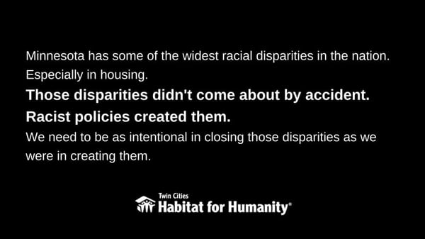 White text on a black background, saying "Minnesota has some of the widest racial disparities in the nation. Especially in housing. Those disparities didn't come about by accident. Racist policies created them. We need to be as intentional in closing those disparities as we were in creating them." The Habitat logo is at the bottom.