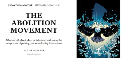 To the left, centered text that reads "From the Magazine: September 2020 Issue" In large bold all-caps font: "The Abolition Movement." In smaller, normal font: "What we talk about when we talk about addressing the savage roots of policing: Justice and safety for everyone. By Josie Duffy Rice. August 25, 2020." To the right, a drawing of an eagle in flight, moving directly toward the reader, bursting through a blue silhouette of a police officer, in front of a black background. There are glass shards and light surrounding the eagle as it comes through the silhouette.