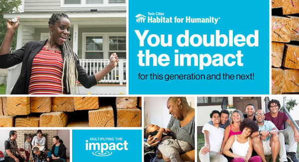 Multiple images that are varying sizes of rectangles. At the top and off-center is a blue box with the TC Habitat logo that says "You doubled the impact" in large white text, with "for this generation and the next!" in small black text beneath it. Directly to the right is an image of the ends of a pile of wooden beams. A small blue box is off-center at the bottom, which says "Multiplying the impact" in white letters, with the "p" of "impact" causing a ripple effect as though dipping into a pond. Directly above is a horizontally long image of those same wooden beams. The remaining images in the collage are of various smiling homeowners and their families.