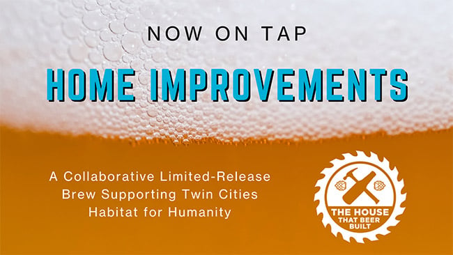 A close-up of beer (no glass), with "Now on tap" in centered gray text, and "Home Improvements" in blue text both in front of the foam of the beer. Below is white text saying "A Collaborative Limited-Release Brew Supporting Twin Cities Habitat for Humanity." To the right is the white logo for The House That Beer Built, with a beer and a hammer forming an axe, encompassed by a saw blade.